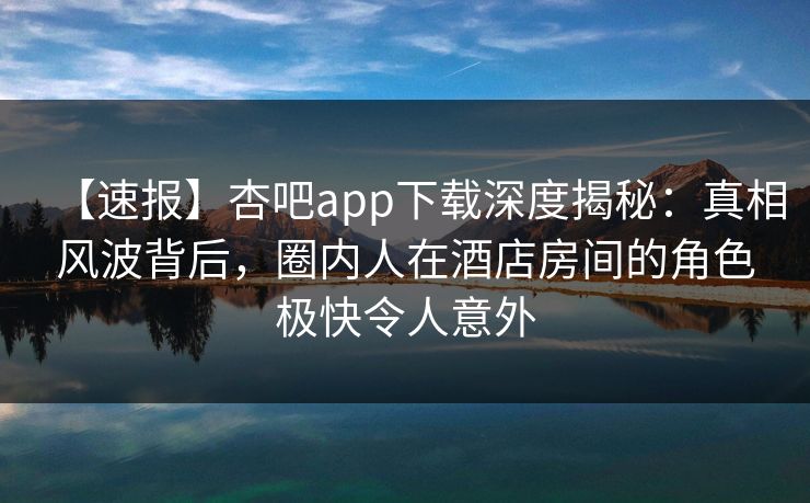 【速报】杏吧app下载深度揭秘：真相风波背后，圈内人在酒店房间的角色极快令人意外
