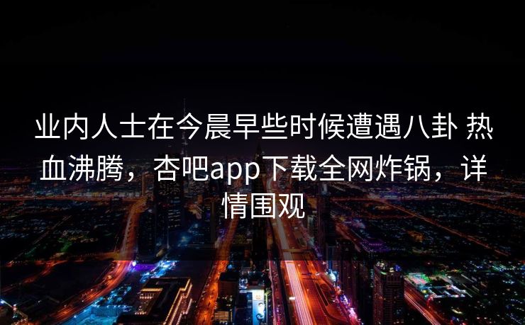 业内人士在今晨早些时候遭遇八卦 热血沸腾，杏吧app下载全网炸锅，详情围观