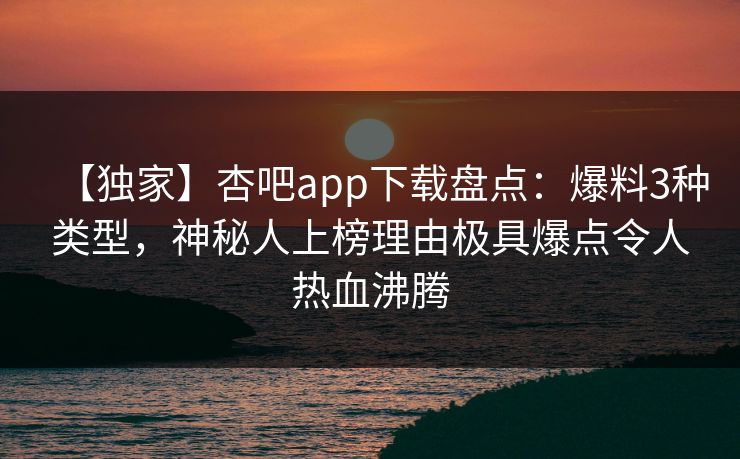 【独家】杏吧app下载盘点：爆料3种类型，神秘人上榜理由极具爆点令人热血沸腾