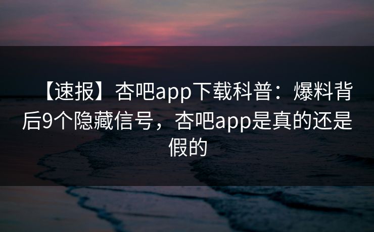 【速报】杏吧app下载科普：爆料背后9个隐藏信号，杏吧app是真的还是假的