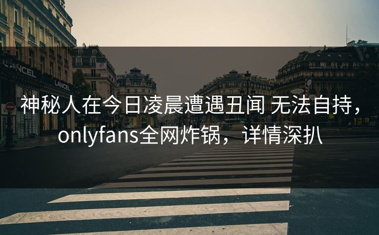 神秘人在今日凌晨遭遇丑闻 无法自持，onlyfans全网炸锅，详情深扒