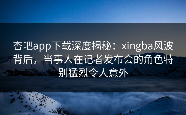 杏吧app下载深度揭秘：xingba风波背后，当事人在记者发布会的角色特别猛烈令人意外