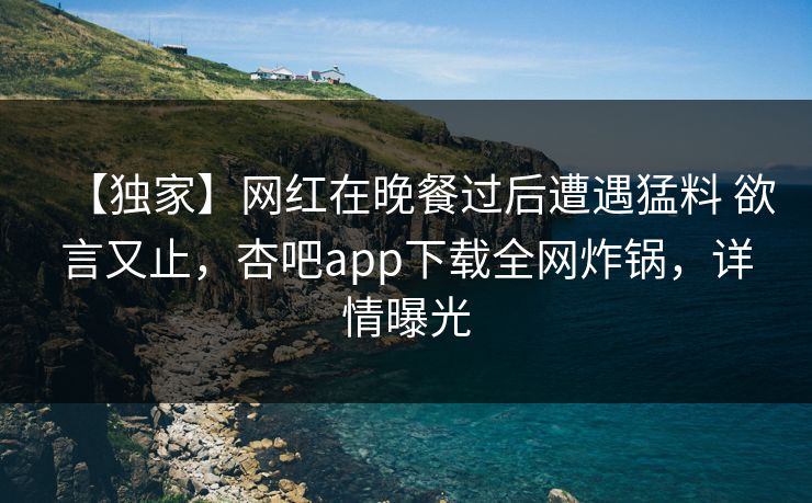 【独家】网红在晚餐过后遭遇猛料 欲言又止，杏吧app下载全网炸锅，详情曝光