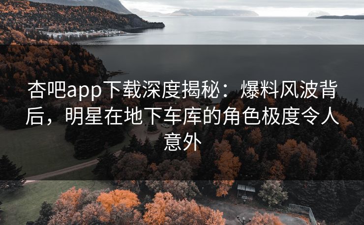 杏吧app下载深度揭秘：爆料风波背后，明星在地下车库的角色极度令人意外