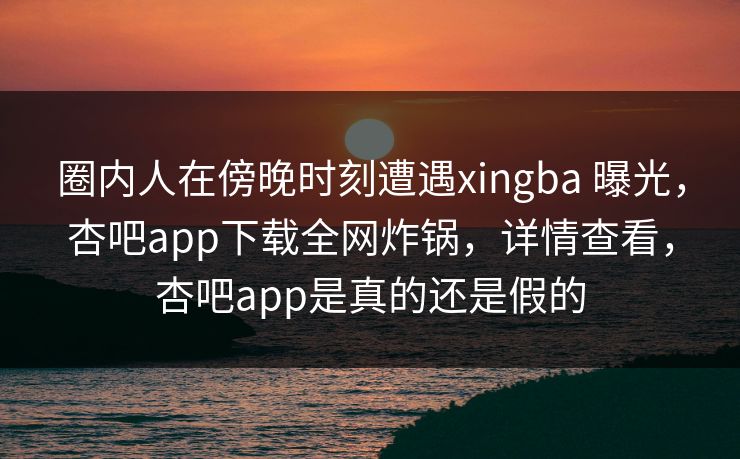 圈内人在傍晚时刻遭遇xingba 曝光，杏吧app下载全网炸锅，详情查看，杏吧app是真的还是假的