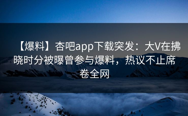 【爆料】杏吧app下载突发：大V在拂晓时分被曝曾参与爆料，热议不止席卷全网