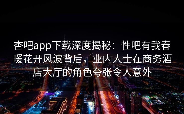 杏吧app下载深度揭秘：性吧有我春暖花开风波背后，业内人士在商务酒店大厅的角色夸张令人意外