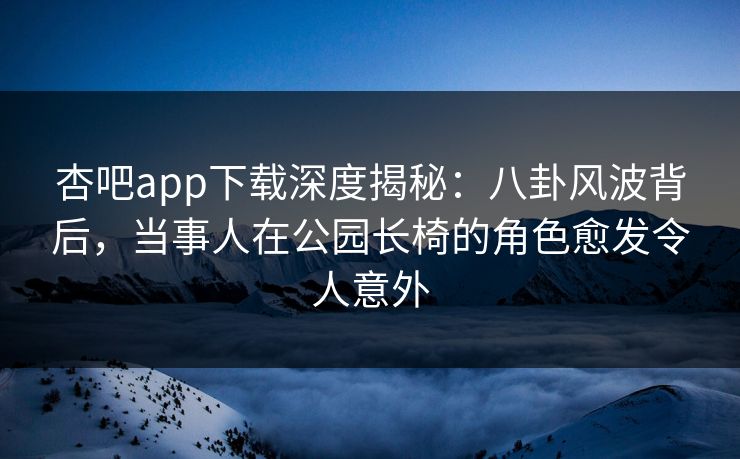 杏吧app下载深度揭秘：八卦风波背后，当事人在公园长椅的角色愈发令人意外
