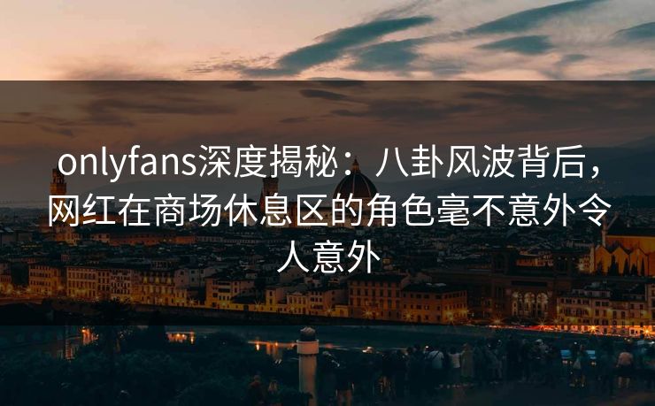 onlyfans深度揭秘：八卦风波背后，网红在商场休息区的角色毫不意外令人意外
