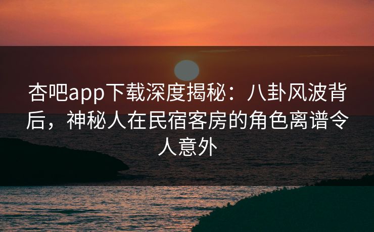 杏吧app下载深度揭秘：八卦风波背后，神秘人在民宿客房的角色离谱令人意外