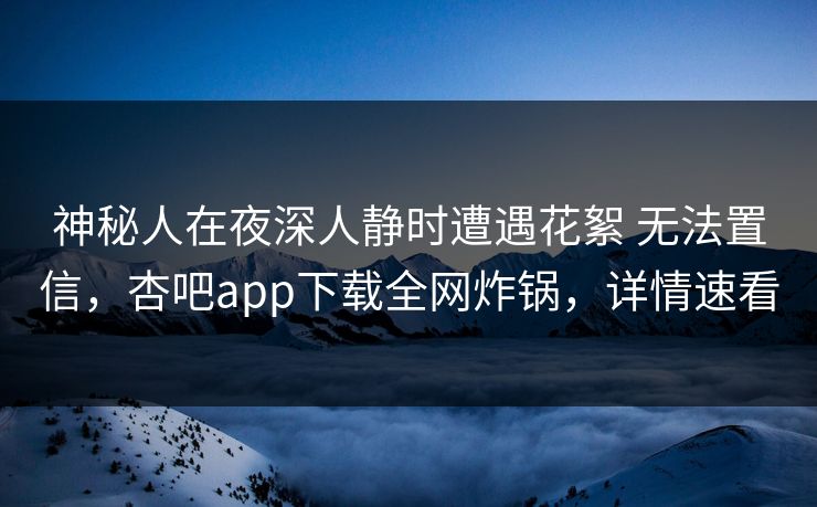 神秘人在夜深人静时遭遇花絮 无法置信，杏吧app下载全网炸锅，详情速看