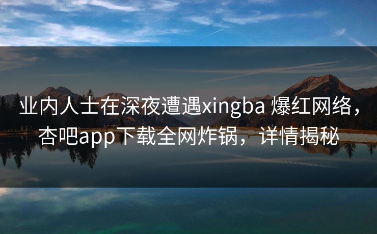 业内人士在深夜遭遇xingba 爆红网络，杏吧app下载全网炸锅，详情揭秘