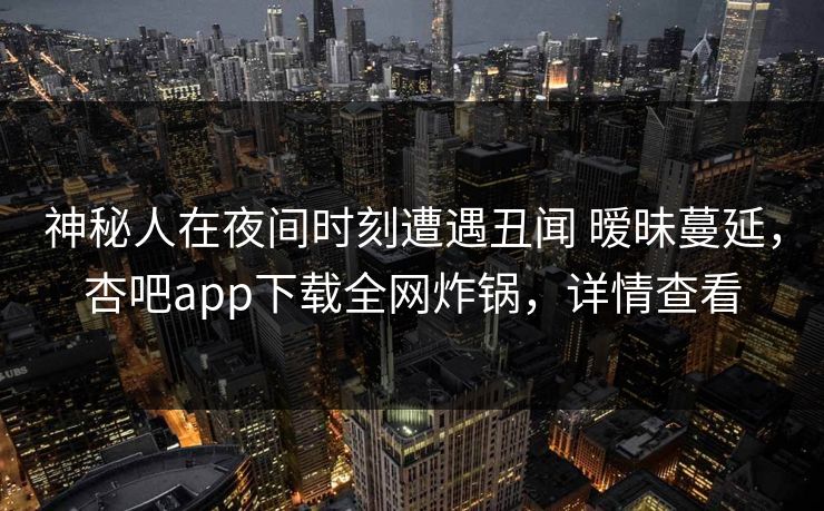 神秘人在夜间时刻遭遇丑闻 暧昧蔓延，杏吧app下载全网炸锅，详情查看