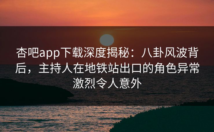 杏吧app下载深度揭秘：八卦风波背后，主持人在地铁站出口的角色异常激烈令人意外