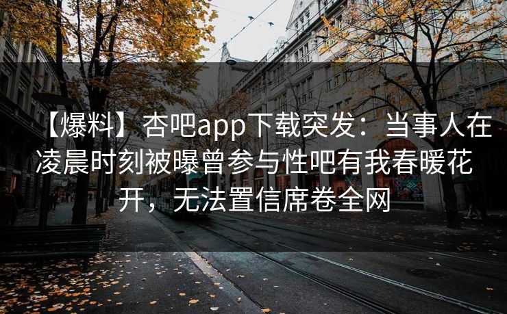 【爆料】杏吧app下载突发：当事人在凌晨时刻被曝曾参与性吧有我春暖花开，无法置信席卷全网