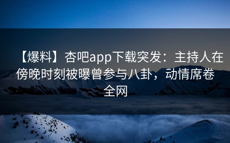 【爆料】杏吧app下载突发：主持人在傍晚时刻被曝曾参与八卦，动情席卷全网