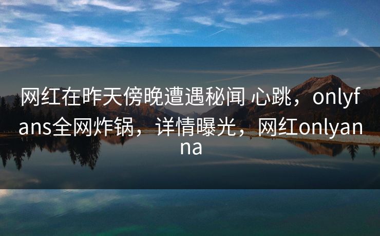 网红在昨天傍晚遭遇秘闻 心跳，onlyfans全网炸锅，详情曝光，网红onlyanna