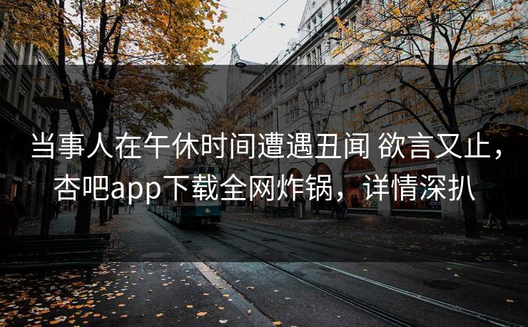 当事人在午休时间遭遇丑闻 欲言又止，杏吧app下载全网炸锅，详情深扒
