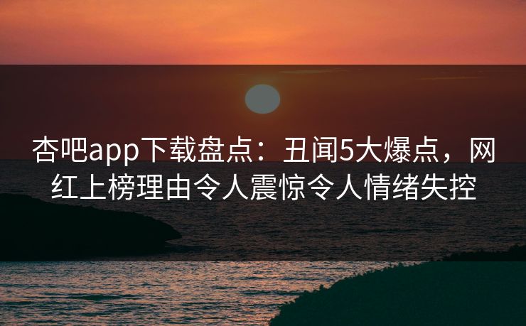 杏吧app下载盘点：丑闻5大爆点，网红上榜理由令人震惊令人情绪失控