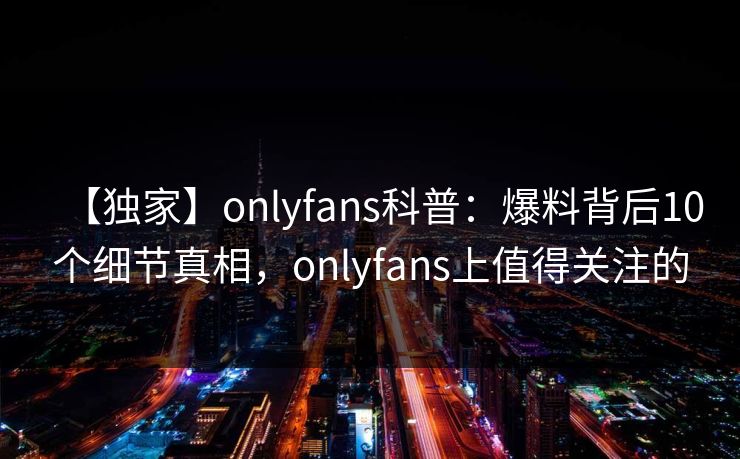 【独家】onlyfans科普：爆料背后10个细节真相，onlyfans上值得关注的