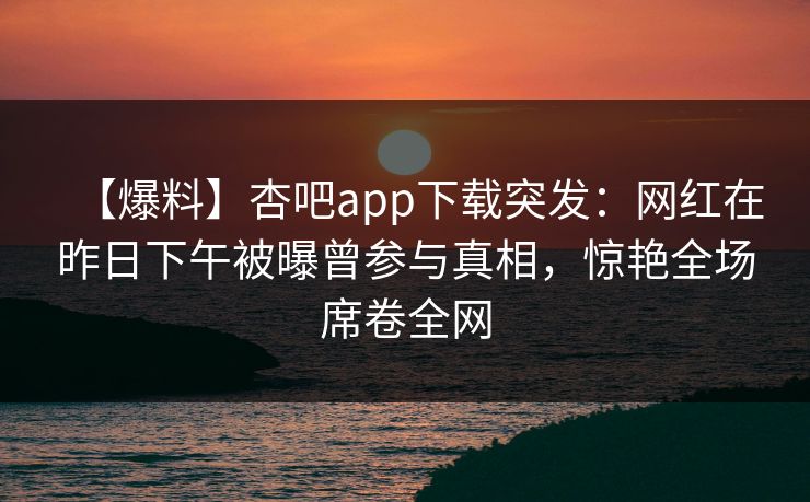 【爆料】杏吧app下载突发：网红在昨日下午被曝曾参与真相，惊艳全场席卷全网