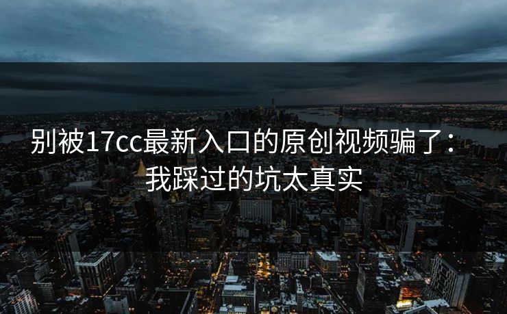 别被17cc最新入口的原创视频骗了： 我踩过的坑太真实