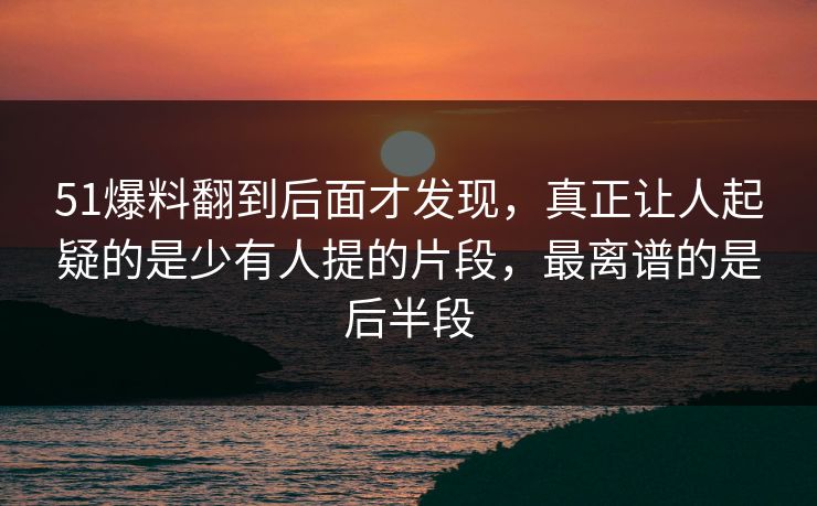 51爆料翻到后面才发现，真正让人起疑的是少有人提的片段，最离谱的是后半段