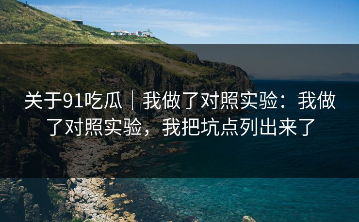 关于91吃瓜｜我做了对照实验：我做了对照实验，我把坑点列出来了