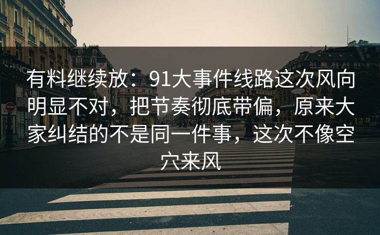 有料继续放：91大事件线路这次风向明显不对，把节奏彻底带偏，原来大家纠结的不是同一件事，这次不像空穴来风